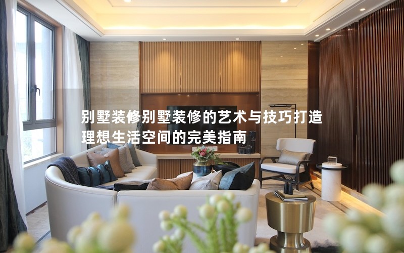 別墅裝修別墅裝修的藝術(shù)與技巧打造理想生活空間的完美指南 別墅裝修別墅裝修的藝術(shù)與技巧打造理想生活空間的完美指南